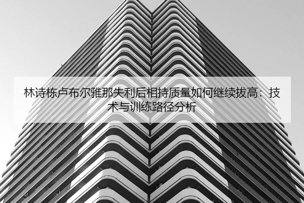 林诗栋卢布尔雅那失利后相持质量如何继续拔高：技术与训练路径分析