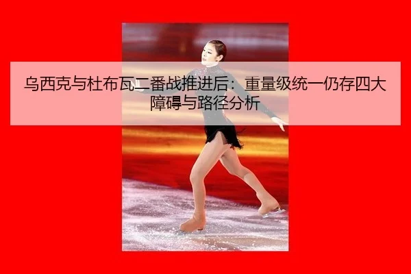 乌西克与杜布瓦二番战推进后：重量级统一仍存四大障碍与路径分析